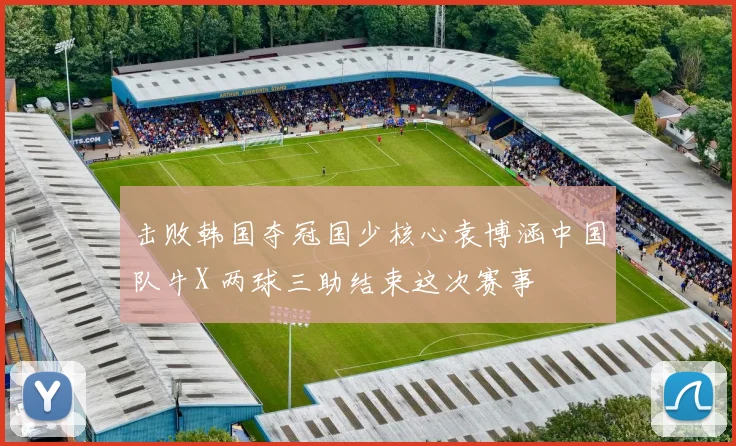 击败韩国夺冠国少核心袁博涵中国队牛X 两球三助结束这次赛事