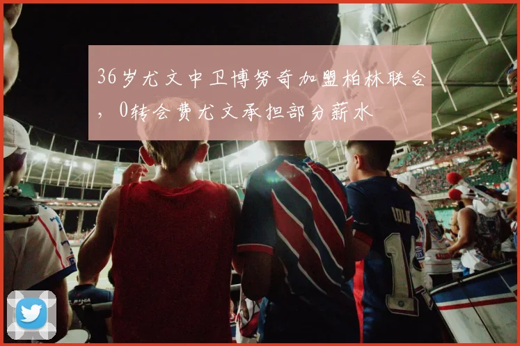 36岁尤文中卫博努奇加盟柏林联合，0转会费尤文承担部分薪水