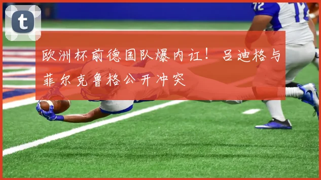 欧洲杯前德国队爆内讧！吕迪格与菲尔克鲁格公开冲突