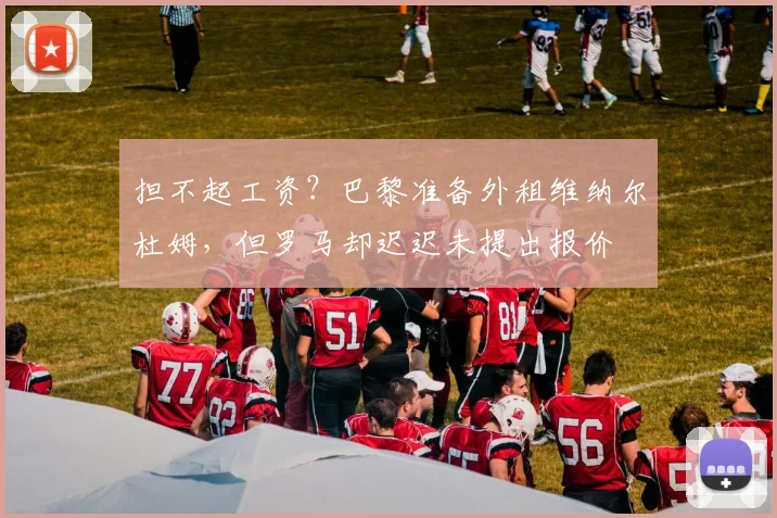 担不起工资？巴黎准备外租维纳尔杜姆，但罗马却迟迟未提出报价