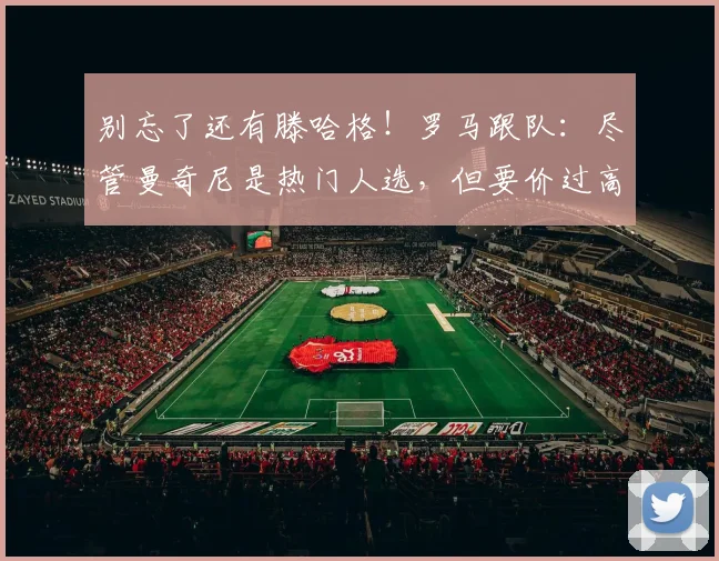 别忘了还有滕哈格！罗马跟队：尽管曼奇尼是热门人选，但要价过高