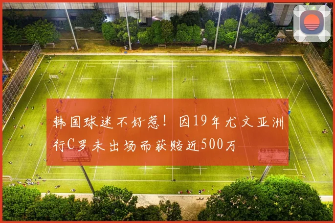 韩国球迷不好惹！因19年尤文亚洲行C罗未出场而获赔近500万