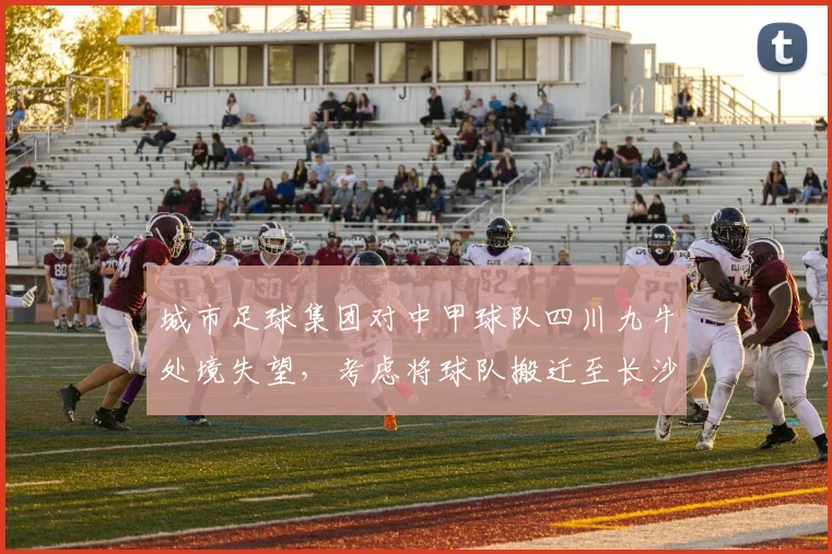 城市足球集团对中甲球队四川九牛处境失望，考虑将球队搬迁至长沙