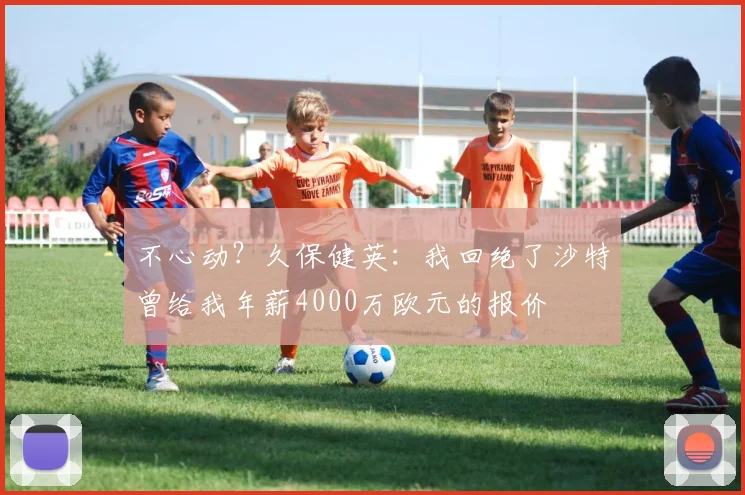 不心动？久保健英：我回绝了沙特曾给我年薪4000万欧元的报价