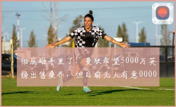 彻底砸手里了！曼联希望5000万英镑出售桑乔，但目前无人有意0000644