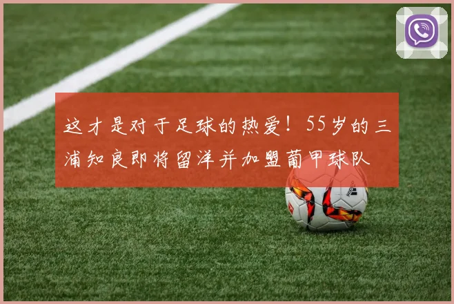 这才是对于足球的热爱！55岁的三浦知良即将留洋并加盟葡甲球队