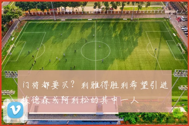 门将都要买？利雅得胜利希望引进埃德森或阿利松的其中一人