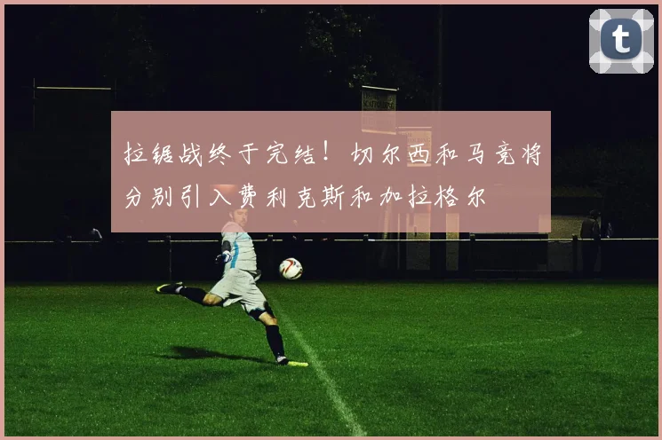 拉锯战终于完结！切尔西和马竞将分别引入费利克斯和加拉格尔