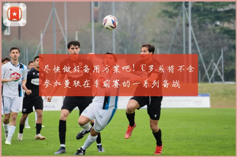 尽快做好备用方案吧！C罗或将不会参加曼联在季前赛的一系列备战
