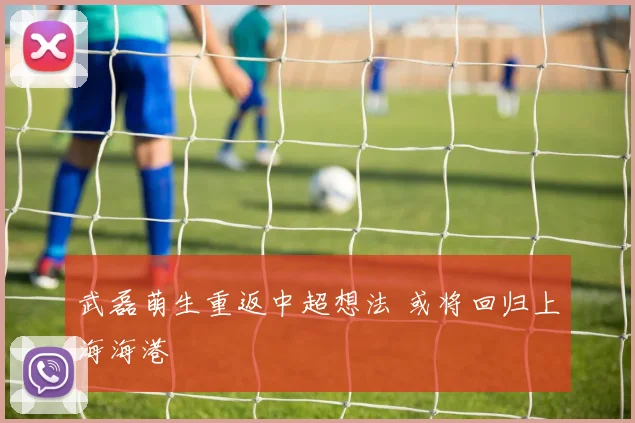 武磊萌生重返中超想法 或将回归上海海港
