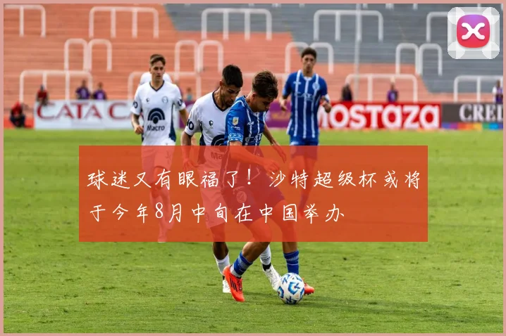 球迷又有眼福了！沙特超级杯或将于今年8月中旬在中国举办