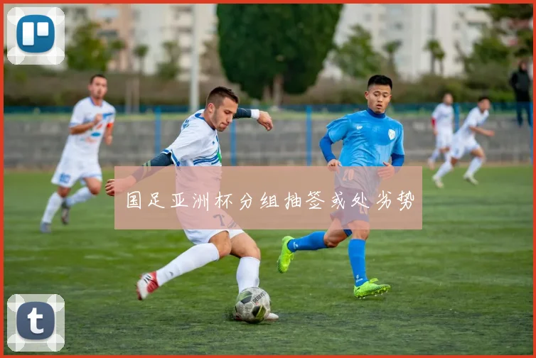 国足亚洲杯分组抽签或处劣势