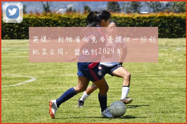 英媒：利物浦向克洛普提供一份创纪录合同，留他到2029年