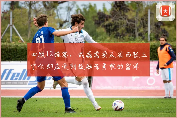 回顾12强赛，武磊需要反省而张玉宁们却应受到鼓励而勇敢的留洋
