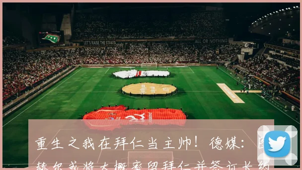 重生之我在拜仁当主帅！德媒：图赫尔或将大概率留拜仁并签订长约