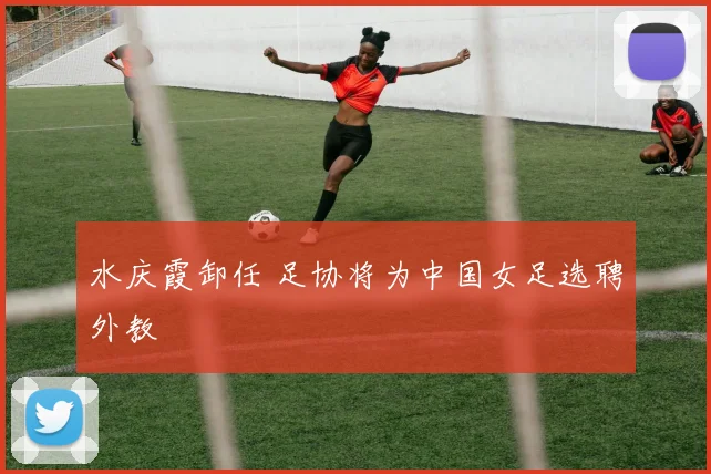 水庆霞卸任 足协将为中国女足选聘外教