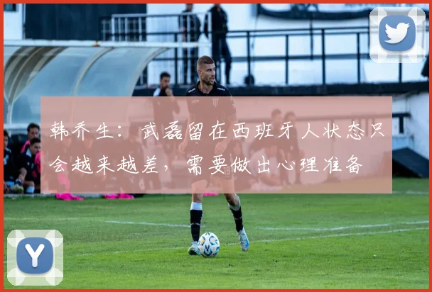 韩乔生：武磊留在西班牙人状态只会越来越差，需要做出心理准备