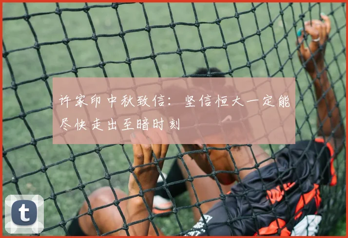许家印中秋致信：坚信恒大一定能尽快走出至暗时刻