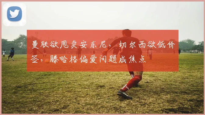曼联欲甩卖安东尼，切尔西欲低价签，滕哈格偏爱问题成焦点