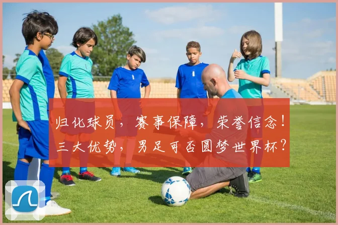 归化球员，赛事保障，荣誉信念！三大优势，男足可否圆梦世界杯？