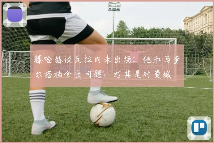 滕哈赫谈瓦拉内未出场：他和马奎尔搭档会出问题，尤其是对曼城
