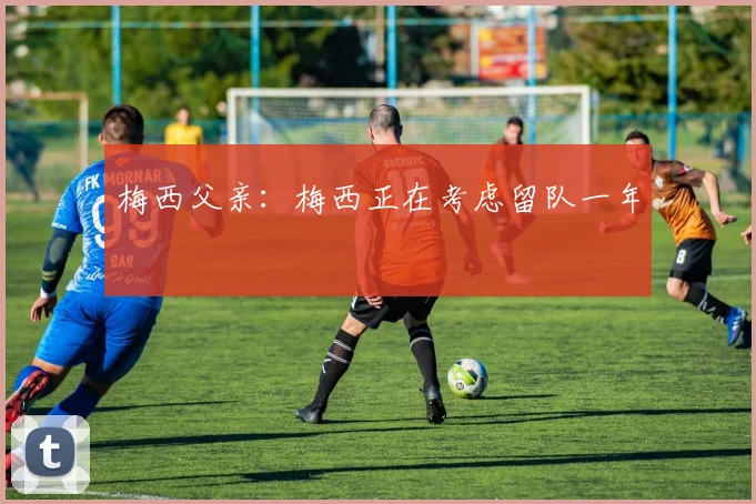 梅西父亲：梅西正在考虑留队一年