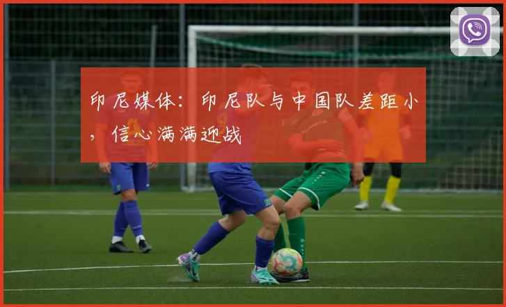 印尼媒体：印尼队与中国队差距小，信心满满迎战