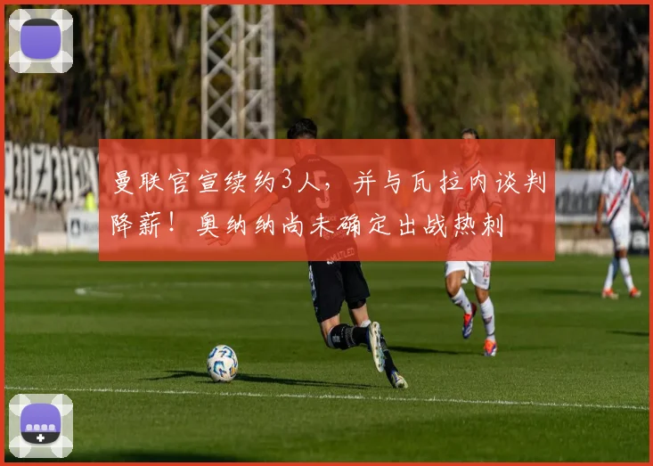 曼联官宣续约3人，并与瓦拉内谈判降薪！奥纳纳尚未确定出战热刺