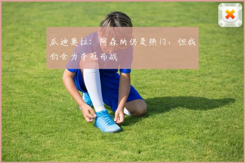 瓜迪奥拉：阿森纳仍是热门，但我们会为夺冠而战