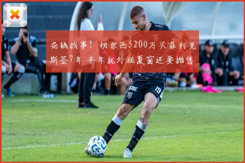 花钱找事！切尔西5200万买菲利克斯签7年 半年就外租夏窗还要抛售