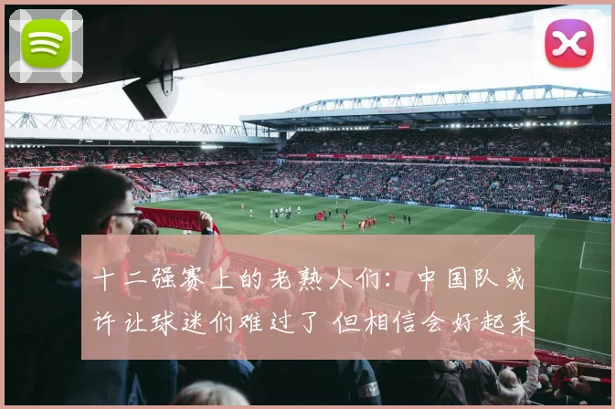 十二强赛上的老熟人们：中国队或许让球迷们难过了 但相信会好起来