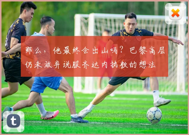 那么，他最终会出山吗？巴黎高层仍未放弃说服齐达内执教的想法