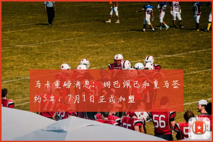 马卡重磅消息：姆巴佩已和皇马签约5年，7月1日正式加盟