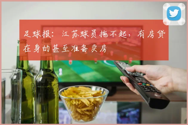 足球报：江苏球员拖不起，有房贷在身的甚至准备卖房