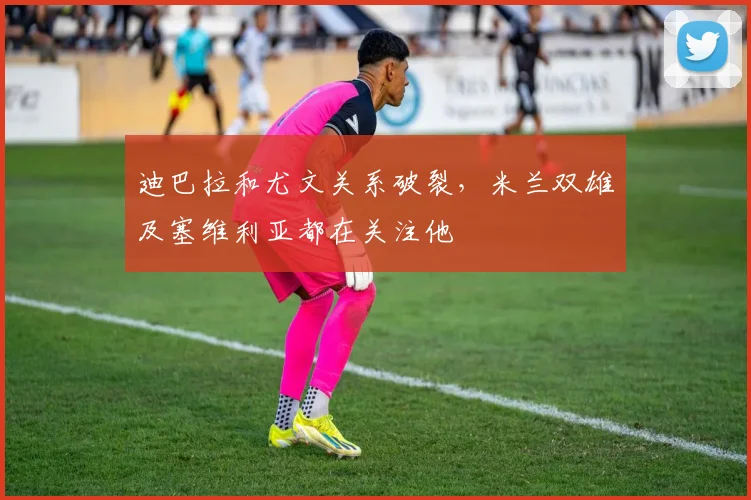 迪巴拉和尤文关系破裂，米兰双雄及塞维利亚都在关注他