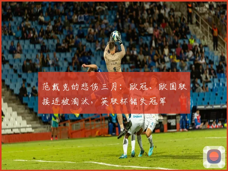 范戴克的悲伤三月：欧冠、欧国联接连被淘汰，英联杯错失冠军